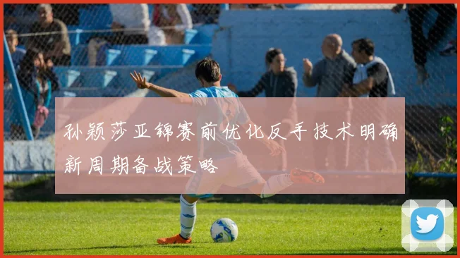 孙颖莎亚锦赛前优化反手技术明确新周期备战策略