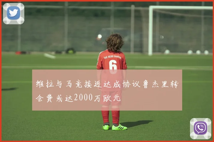 维拉与马竞接近达成协议鲁杰里转会费或达2000万欧元
