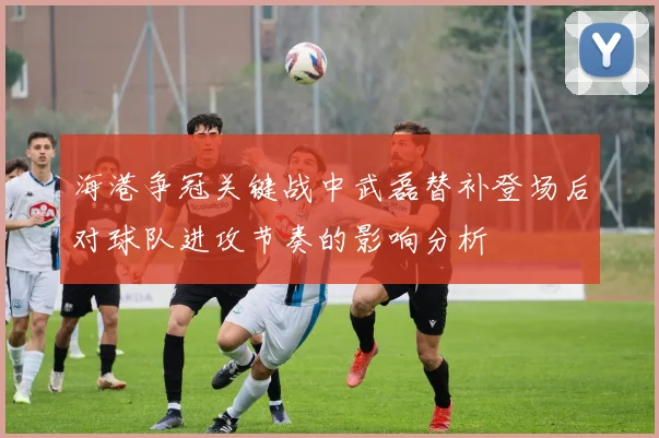 海港争冠关键战中武磊替补登场后对球队进攻节奏的影响分析