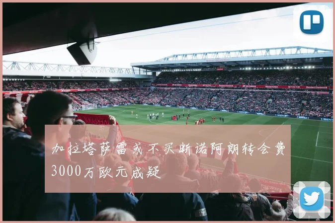 加拉塔萨雷或不买断诺阿朗转会费3000万欧元成疑