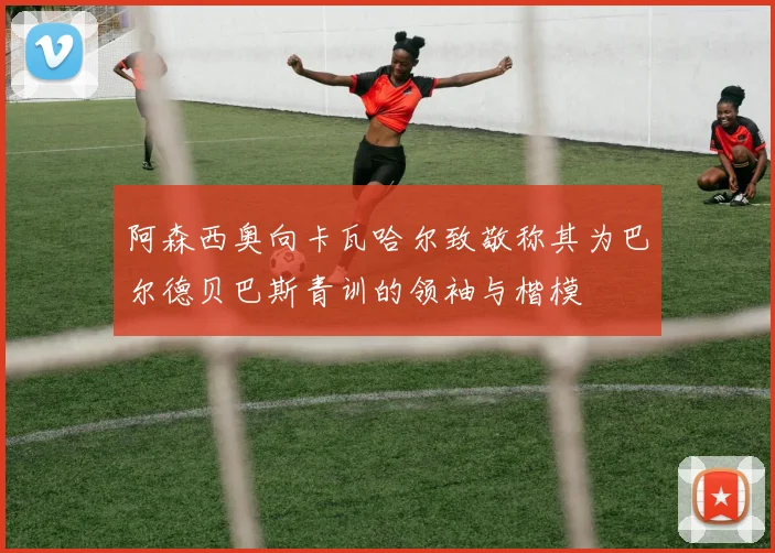 阿森西奥向卡瓦哈尔致敬称其为巴尔德贝巴斯青训的领袖与楷模