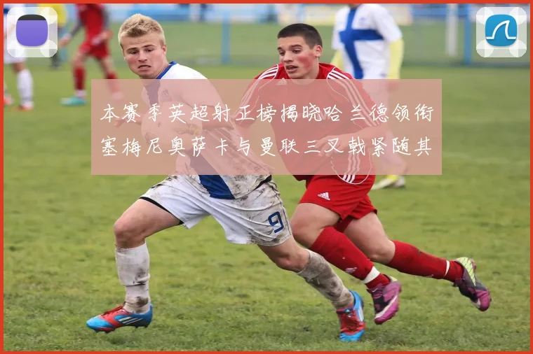 本赛季英超射正榜揭晓哈兰德领衔塞梅尼奥萨卡与曼联三叉戟紧随其后