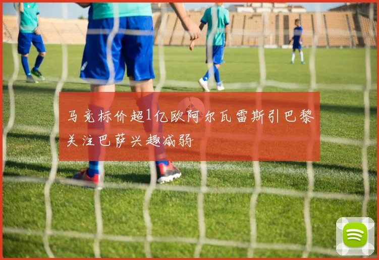 马竞标价超1亿欧阿尔瓦雷斯引巴黎关注巴萨兴趣减弱