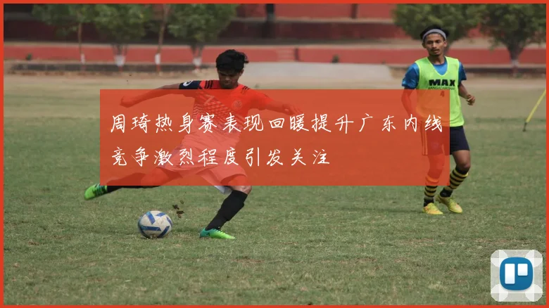 周琦热身赛表现回暖提升广东内线竞争激烈程度引发关注