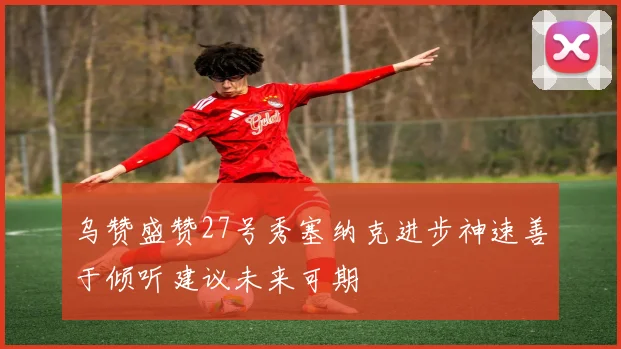 乌赞盛赞27号秀塞纳克进步神速善于倾听建议未来可期