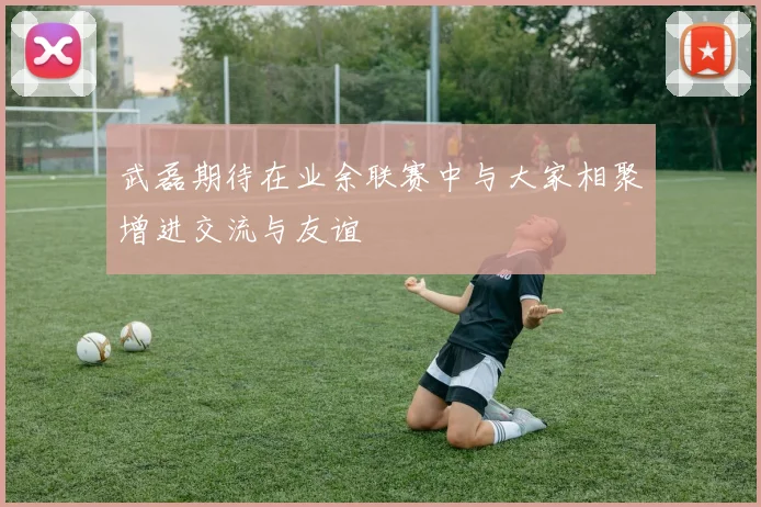 武磊期待在业余联赛中与大家相聚增进交流与友谊