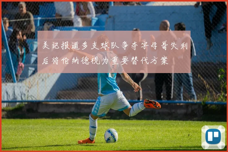 美记报道多支球队争夺字母哥失利后将伦纳德视为重要替代方案