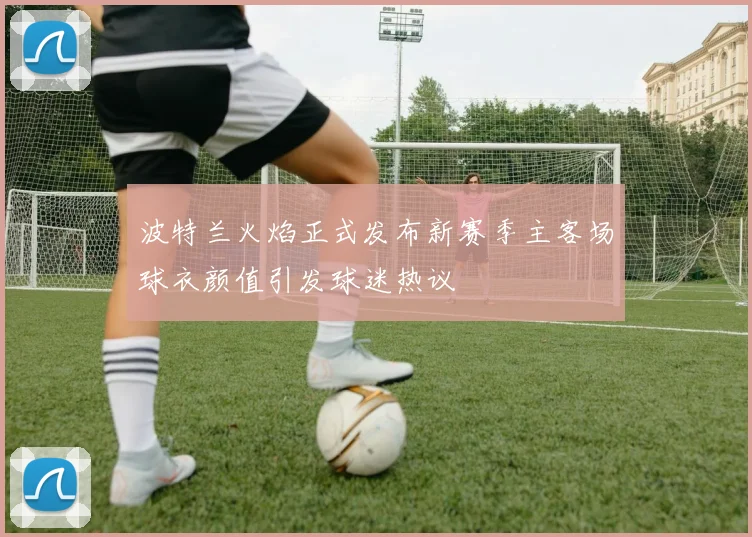波特兰火焰正式发布新赛季主客场球衣颜值引发球迷热议