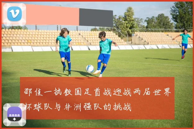 邵佳一执教国足首战迎战两届世界杯球队与非洲强队的挑战