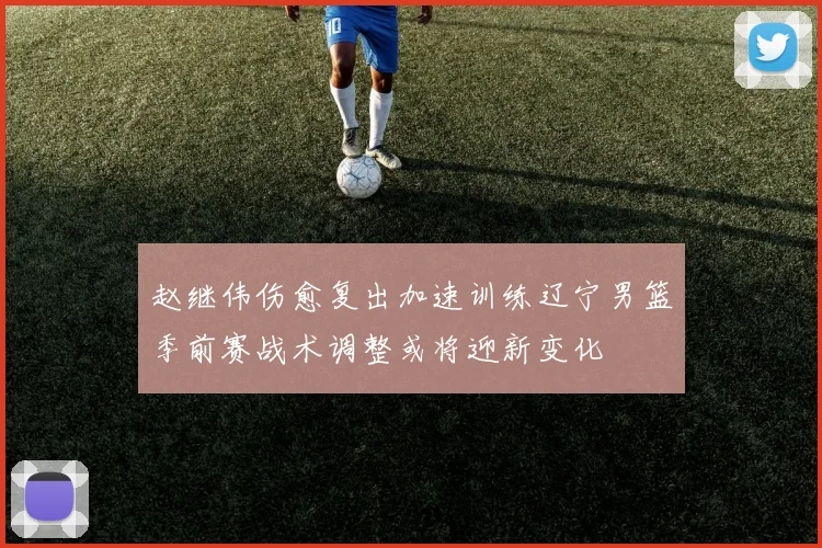 赵继伟伤愈复出加速训练辽宁男篮季前赛战术调整或将迎新变化