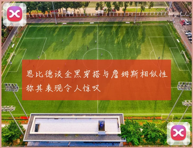 恩比德谈全黑穿搭与詹姆斯相似性称其表现令人惊叹