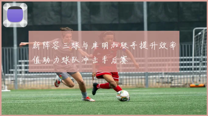 新阵容三球与库明加联手提升效率值助力球队冲击季后赛