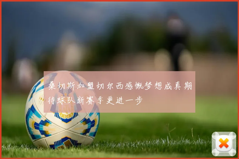 桑切斯加盟切尔西感慨梦想成真期待球队新赛季更进一步