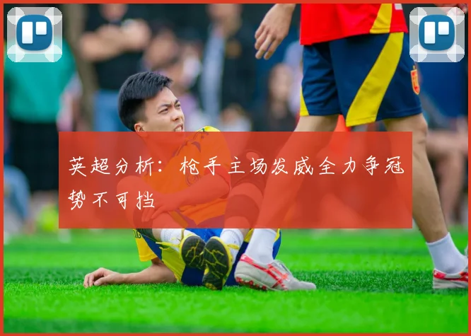 英超分析：枪手主场发威全力争冠势不可挡