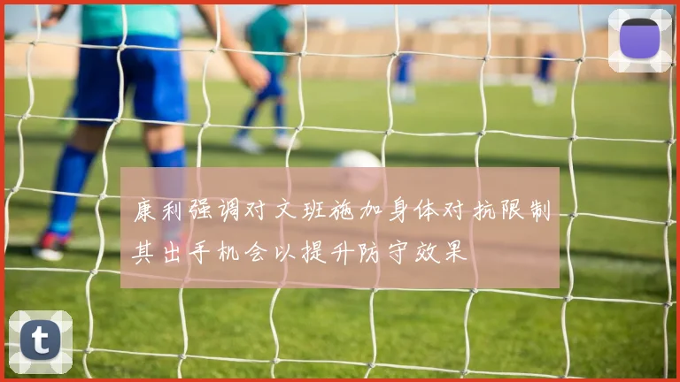 康利强调对文班施加身体对抗限制其出手机会以提升防守效果