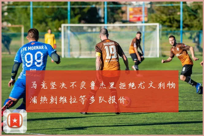 马竞坚决不卖鲁杰里拒绝尤文利物浦热刺维拉等多队报价