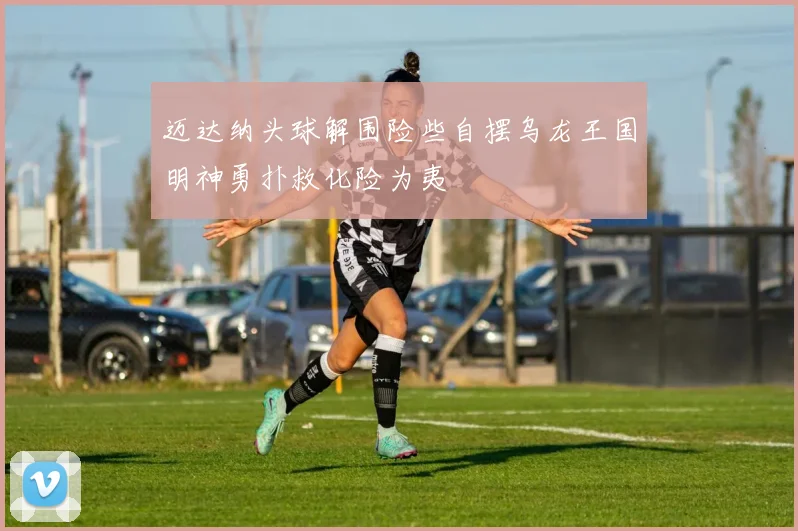 迈达纳头球解围险些自摆乌龙王国明神勇扑救化险为夷
