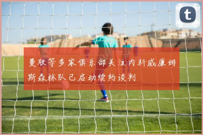 曼联等多家俱乐部关注内科威廉姆斯森林队已启动续约谈判