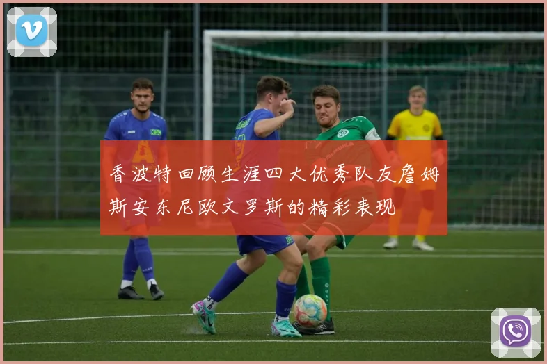 香波特回顾生涯四大优秀队友詹姆斯安东尼欧文罗斯的精彩表现