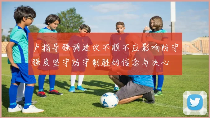 卢指导强调进攻不顺不应影响防守强度坚守防守制胜的信念与决心
