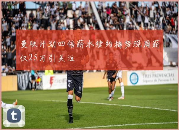 曼联计划四倍薪水续约梅努现周薪仅25万引关注