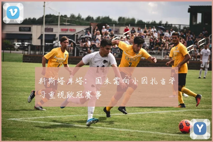科斯塔库塔：国米需向小因扎吉学习重视欧冠赛事