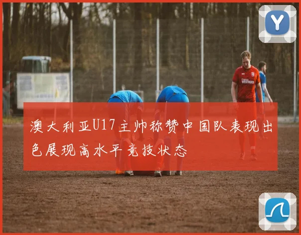 澳大利亚U17主帅称赞中国队表现出色展现高水平竞技状态