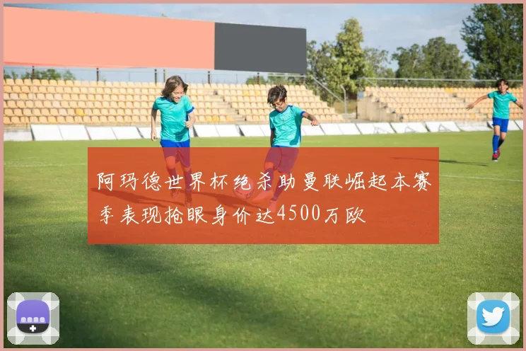 阿玛德世界杯绝杀助曼联崛起本赛季表现抢眼身价达4500万欧