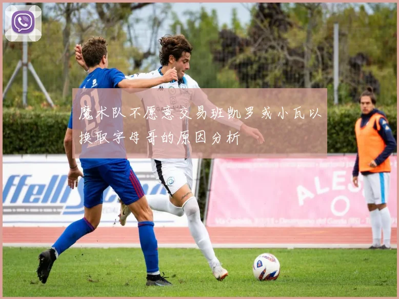 魔术队不愿意交易班凯罗或小瓦以换取字母哥的原因分析