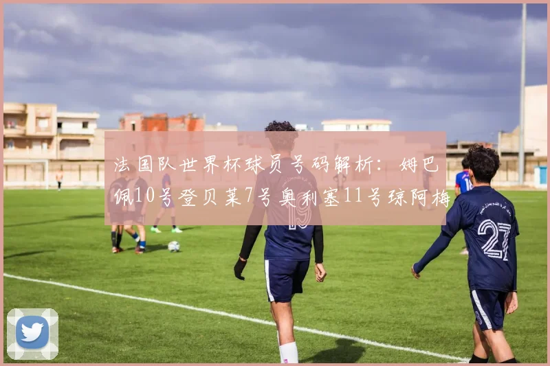法国队世界杯球员号码解析：姆巴佩10号登贝莱7号奥利塞11号琼阿梅尼8号