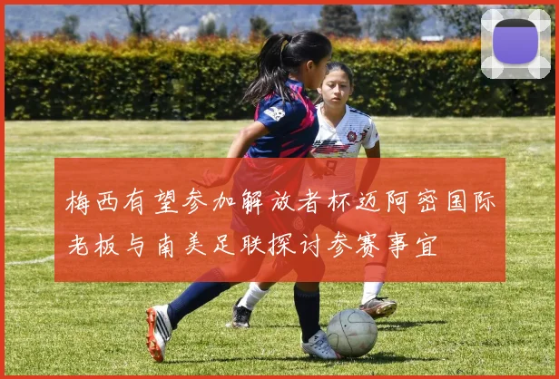 梅西有望参加解放者杯迈阿密国际老板与南美足联探讨参赛事宜