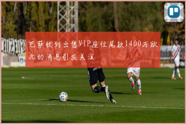 巴萨收到出售VIP座位尾款1400万欧元的消息引发关注