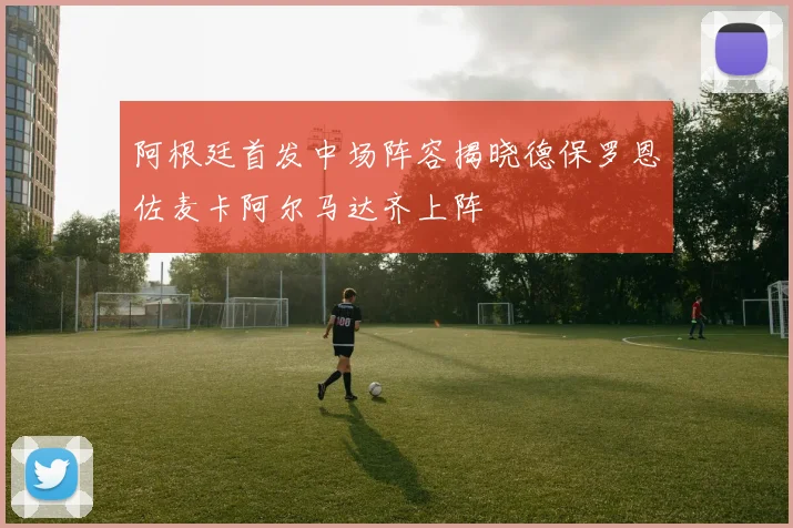 阿根廷首发中场阵容揭晓德保罗恩佐麦卡阿尔马达齐上阵