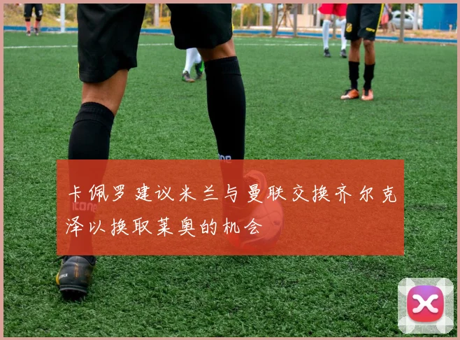 卡佩罗建议米兰与曼联交换齐尔克泽以换取莱奥的机会