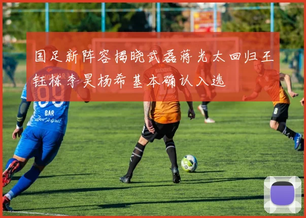 国足新阵容揭晓武磊蒋光太回归王钰栋李昊杨希基本确认入选
