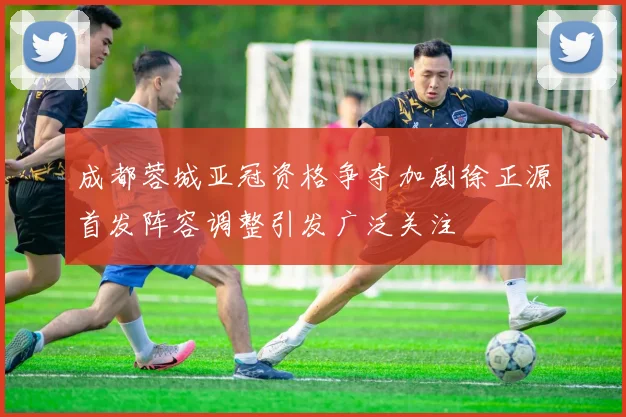 成都蓉城亚冠资格争夺加剧徐正源首发阵容调整引发广泛关注