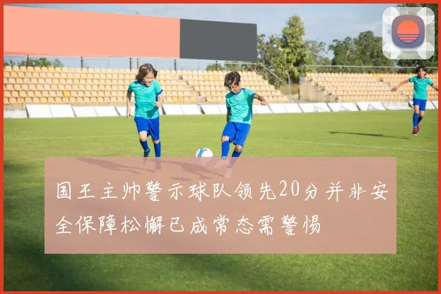 国王主帅警示球队领先20分并非安全保障松懈已成常态需警惕